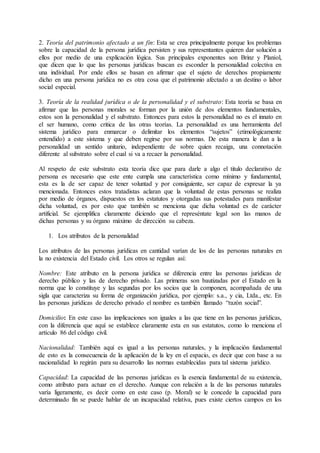 2. Teoría del patrimonio afectado a un fin: Esta se crea principalmente porque los problemas 
sobre la capacidad de la persona jurídica persisten y sus representantes quieren dar solución a 
ellos por medio de una explicación lógica. Sus principales exponentes son Brinz y Planiol, 
que dicen que lo que las personas jurídicas buscan es esconder la personalidad colectiva en 
una individual. Por ende ellos se basan en afirmar que el sujeto de derechos propiamente 
dicho en una persona jurídica no es otra cosa que el patrimonio afectado a un destino o labor 
social especial. 
3. Teoría de la realidad jurídica o de la personalidad y el substrato: Esta teoría se basa en 
afirmar que las personas morales se forman por la unión de dos elementos fundamentales, 
estos son la personalidad y el substrato. Entonces para estos la personalidad no es el innato en 
el ser humano, como critica de las otras teorías. La personalidad es una herramienta del 
sistema jurídico para enmarcar o delimitar los elementos “sujetos” (etimológicamente 
entendido) a este sistema y que deben regirse por sus normas. De esta manera le dan a la 
personalidad un sentido unitario, independiente de sobre quien recaiga, una connotación 
diferente al substrato sobre el cual si va a recaer la personalidad. 
Al respeto de este substrato esta teoría dice que para darle a algo el titulo declarativo de 
persona es necesario que este ente cumpla una característica como mínimo y fundamental, 
esta es la de ser capaz de tener voluntad y por consiguiente, ser capaz de expresar la ya 
mencionada. Entonces estos tratadistas aclaran que la voluntad de estas personas se realiza 
por medio de órganos, dispuestos en los estatutos y otorgadas sus potestades para manifestar 
dicha voluntad, es por esto que también se menciona que dicha voluntad es de carácter 
artificial. Se ejemplifica claramente diciendo que el represéntate legal son las manos de 
dichas personas y su órgano máximo de dirección su cabeza. 
1. Los atributos de la personalidad 
Los atributos de las personas jurídicas en cantidad varían de los de las personas naturales en 
la no existencia del Estado civil. Los otros se regulan así: 
Nombre: Este atributo en la persona jurídica se diferencia entre las personas jurídicas de 
derecho público y las de derecho privado. Las primeras son bautizadas por el Estado en la 
norma que lo constituye y las segundas por los socios que la componen, acompañada de una 
sigla que caracteriza su forma de organización jurídica, por ejemplo: s.a., y cia, Ltda., etc. En 
las personas jurídicas de derecho privado el nombre es también llamado “razón social”. 
Domicilio: En este caso las implicaciones son iguales a las que tiene en las personas jurídicas, 
con la diferencia que aquí se establece claramente esta en sus estatutos, como lo menciona el 
artículo 86 del código civil. 
Nacionalidad: También aquí es igual a las personas naturales, y la implicación fundamental 
de esto es la consecuencia de la aplicación de la ley en el espacio, es decir que con base a su 
nacionalidad lo regirán para su desarrollo las normas establecidas para tal sistema jurídico. 
Capacidad: La capacidad de las personas jurídicas es la esencia fundamental de su existencia, 
como atributo para actuar en el derecho. Aunque con relación a la de las personas naturales 
varía ligeramente, es decir como en este caso (p. Moral) se le concede la capacidad para 
determinado fin se puede hablar de un incapacidad relativa, pues existe ciertos campos en los 
 
