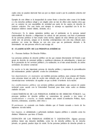 cuales estas no pueden intervenir bien sea por su objeto social o por la condición colectiva del 
ente como tal. 
Ejemplo de este último es la incapacidad de actuar frente a derechos tales como el de familia 
o a los derechos políticos (elegir y ser elegido entre un mar de ellos) entre muchos otros que 
por su carácter no son susceptibles de actividad por parte de los sujetos de derecho de 
carácter colectivo. Por esta razón casi siempre se asemeja su capacidad con la de los 
incapaces relativos (menor infante, demente, etc.). 
Patrimonio: Es la misma naturaleza jurídica que el patrimonio en la persona natural 
(universalidad de derecho y obligaciones en cabeza de una persona), con base al patrimonio 
de las personas jurídicas se han creado varias teorías, algunas de estas afirman que no puede 
existir este sin persona, aunque en la doctrina contemporánea esto esta muy criticado pues 
podemos ver como las fiducias no son otra cosa que un patrimonio afectado a fin 
determinado sin una persona sobre la cual recaiga tal. 
II – CLASIFICACIÓN DE LAS PERSONAS JURÍDICAS 
A. – Personas Jurídicas De Derecho Público. 
Las personas jurídicas de derecho público son las que emanan directamente del Estado y que 
gozan de derecho de potestad pública y establecen relaciones de subordinación, y tienen por 
fin la prestación de los servicios públicos y la realización, en el más actual derecho, de ciertas 
actividades de carácter comercial. 
La nación es la más importante persona de derecho público y representa la personificación 
del ordenamiento jurídico aplicable a todos los colombianos. 
Los departamentos y/o municipios son también personas jurídicas, pues emanan del Estado; 
estas personas tienen un radio de acción más reducido que el de la nación, ya que abarcan 
circunscripciones territoriales de aquellas en que se divide el territorio de la nación. 
Los establecimientos públicos son servicios públicos personificados que carecen de asiento 
territorial como sucede con la Universidad Nacional, pues tiene varias sedes en distintas 
ciudades del país. 
CARACTERÍSTICAS DE LAS PERSONAS JURÍDICAS DE DERECHO PÚBLICO. Las 
personas jurídicas de derecho público se caracterizan de acuerdo a tres notas: el 
establecimiento o creación, es creada mediante acto estatal (Constitución Política, leyes, 
decretos, ordenanzas, acuerdos, entre otras ). 
El patrimonio, es costeada con fondos oficiales que el Estado recauda a través de los 
impuestos de toda índole. 
Los órganos, es administrada y gobernada mediante órganos públicos o estatales como los 
distintos Ministerios que tiene el Estado. 
EXTINCIÓN DE LAS PERSONAS JURÍDICAS Y LIQUIDACIÓN. Algunas personas 
jurídicas tienen una duración indefinida, como las de derecho público; las de derecho 
privado, en general, pueden dejar de existir. En las personas jurídicas de derecho privado es 
 