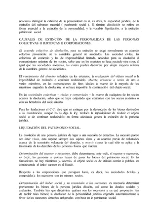 necesario distinguir la extinción de la personalidad en sí, es decir, la capacidad jurídica, de la 
extinción del substrato material ( patrimonio social ). El término disolución se refiere en 
forma especial a la extinción de la personalidad, y le vocablo liquidación, a la extinción 
patrimonio social. 
CAUSALES DE EXTINCIÓN DE LA PERSONALIDAD DE LAS PERSONAS 
COLECTIVAS O JUR’IDICAS O CORPORACIONES. 
El acuerdo colectivo de disolución, para su extinción se exige normalmente un acuerdo 
colectivo proveniente de la asamblea general de asociados. Las sociedad civiles, las 
colectivas de comercio y las de responsabilidad limitada, necesitan para su disolución el 
consentimiento unánime de los socios, salvo que en los estatutos se haya pactado otra cosa; al 
igual que las sociedades anónimas, las cuales pueden disolverse por simple mayoría relativa 
de la asamblea general de accionistas. 
El vencimiento del término señalado en los estatutos, la realización del objeto social o la 
imposibilidad de realizarlo o continuar realizándolo. Muerte, renuncia o retiro de uno o 
varios miembros, en las corporaciones de fines ideales la muerte de la mayoría de los 
miembros engendra la disolución, si se hace imposible la continuación del objeto social. 
En las sociedades colectivas – civiles y comerciales – la muerte de cualquiera de los socios 
acarrea la disolución, salvo que se haya estipulado que continúen con los socios restantes o 
con los herederos del socio muerto 
Para las fundaciones el C.C. dice que se extingue por la destrucción de los bienes destinados 
a su manutención, aunque no lo diga la ley, también la imposibilidad de realizar el objeto 
social o de continuar realizándolo en forma adecuada genera la extinción de la persona 
jurídica. 
LIQUIDACIÓN DEL PATRIMONIO SOCIAL. 
La disolución de una persona jurídica de lugar a una sucesión de derechos. La sucesión puede 
ser inter vivos, esta supone siempre dos sujetos vivos y un acuerdo previo de voluntades 
acerca de la trasmisión voluntaria del derecho, y mortis causa la cual sólo se aplica a la 
trasmisión de los derechos de las personas físicas que mueren. 
Determinación del sucesor o sucesores, debe determinarse, ante todo, el sucesor o sucesores, 
es decir, las personas a quienes hayan de pasar los bienes del patrimonio social. En las 
fundaciones no hay miembros y, además, el objeto social es de utilidad común o publica, en 
consecuencia el único sucesor es el Estado. 
Respecto a las corporaciones que persiguen lucro, es decir, las sociedades 8civiles y 
comerciales), los sucesores son los mismos socios. 
Determinación del haber social y su trasmisión a los sucesores, es necesario determinar 
previamente los bienes de la persona jurídica disuelta, así como las deudas sociales y 
avaluarlos. También hay que discriminar quiénes son los sucesores y en qué proporción han 
de recibir tales bienes; la disolución de la personalidad jurídica engendra automáticamente a 
favor de los sucesores derechos universales con base en le patrimonio social. 
 
