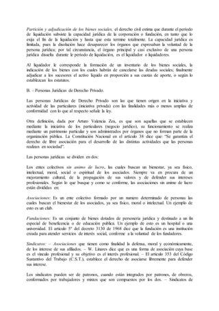 Partición y adjudicación de los bienes sociales, el derecho civil estima que durante el período 
de liquidación subsiste la capacidad jurídica de la corporación o fundación, en tanto que lo 
exija el fin de la liquidación y hasta que esta termine totalmente. La capacidad jurídica es 
limitada, pues la disolución hace desaparecer los órganos que expresaban la voluntad de la 
persona jurídica; por tal circunstancia, el órgano principal y casi exclusivo de una persona 
jurídica disuelta durante le período de liquidación, es el liquidador o liquidadores. 
Al liquidador le corresponde la formación de un inventario de los bienes sociales, la 
indicación de los bienes con los cuales habrán de cancelarse las deudas sociales; finalmente 
adjudicar a los sucesores el activo líquido en proporción a sus cuotas de aporte, o según lo 
establezcan los estatutos. 
B. – Personas Jurídicas de Derecho Privado. 
Las personas Jurídicas de Derecho Privado son las que tienen origen en la iniciativa y 
actividad de las particulares (iniciativa privada) con las finalidades más o menos amplias de 
conformidad con lo que al respecto señale la ley. 
Otra definición, dada por Arturo Valencia Zea, es que son aquellas que se establecen 
mediante la iniciativa de los particulares (negocio jurídico), su funcionamiento se realiza 
mediante un patrimonio particular y son administrados por órganos que no forman parte de la 
organización pública. La Constitución Nacional en el artículo 38 dice que: “Se garantiza el 
derecho de libre asociación para el desarrollo de las distintas actividades que las personas 
realizan en sociedad”. 
Las personas jurídicas se dividen en dos: 
Los entes colectivos sin animo de lucro, las cuales buscan un bienestar, ya sea físico, 
intelectual, moral, social o espiritual de los asociados. Siempre va en procura de un 
mejoramiento cultural, de la propagación de sus valores y de defender sus intereses 
profesionales. Según lo que busque y como se conforme, las asociaciones sin animo de lucro 
están divididas en: 
Asociaciones: Es un ente colectivo formado por un numero determinado de personas las 
cuales buscan el bienestar de los asociados, ya sea físico, moral o intelectual. Un ejemplo de 
esto es un club. 
Fundaciones: Es un conjunto de bienes dotados de personería jurídica y destinado a un fin 
especial de beneficencia o de educación publica. Un ejemplo de esto es un hospital o una 
universidad. El articulo 5º del decreto 3130 de 1968 dice que la fundación es una institución 
creada para atender servicios de interés social, conforme a la voluntad de los fundadores. 
Sindicatos: – Asociaciones que tienen como finalidad la defensa, moral y económicamente, 
de los interese de sus afiliados. – W. Linares dice que es una forma de asociación cuya base 
es el vinculo profesional y su objetivo es el interés profesional. – El articulo 353 del Código 
Sustantivo del Trabajo (C.S.T.), establece el derecho de asociarse libremente para defender 
sus interese. 
Los sindicatos pueden ser de patronos, cuando están integrados por patrones, de obreros, 
conformados por trabajadores y mixtos que son compuestos por los dos. – Sindicatos de 
 