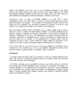 obreros están divididos en: de base que son las de diferentes profesiones en una misma 
empresa, de industrias personas que prestan servicios a una misma empresa de una misma 
rama industrial, gremiales formadas por personas de la misma carrera y de oficios varios que 
están formados por trabajadores de diversas profesiones, disímiles, o inconvexas. 
Cooperativas: Tuvo su origen en Rochdale, Inglaterra en el siglo XIX y buscan 
especialmente ofrecer a los socios bienes y servicios a un precio mucho menor que como lo 
pueden encontrar en un mercado. – En el articulo 4º del mencionado Decreto 1598 de 1963 
dispone que las cooperativas son asociaciones voluntarias de personas en la que se unen 
esfuerzos con el propósito de beneficiar a los miembros de la cooperativa. 
Pero este articulo establece ciertas características que se deben cumplir como a) Que él 
numero de socios es variable, el capital variable e ilimitado y la duración indefinida; b) Que 
funcionen conforme a principios de autonomía democrática; c) Que asegure la igualdad de 
derechos y obligaciones de los socios, sin consideración a sus aportes de capital; d) Que los 
excedentes cooperativos se distribuyan entre los socios en proporción a las transacciones que 
cada uno realice con la sociedad, o a la participación en el trabajo, según el tipo de 
cooperativa del que se trate; e) Que el interés del capital, cuando sea reconocido, no sea 
superior al 6% anual, y; f) Que se proponga impulsar permanentemente la educación. 
B. Los entes colectivos con ánimo de lucro, son las que constituyen los particulares para la 
realización de actos permitidos por la ley y con finalidad eminentemente lucrativa. Estas 
personas colectivas se pueden dividir en: sociedades civiles y comerciales 
Conclusiones: 
- Se puede concluir en primer lugar que el derecho no actúa por voluntad unilateral de una 
fuerza, sino que este es producto de cambios sociales y las diversas fuerzas que intervienen 
en las tantas relaciones de la cotidianidad. 
- Por último concluimos que la personalidad jurídica es una ficción creada por el derecho 
para articular otro derecho fundamental como el derecho de asociación, que debido a la 
evolución capitalista y a la importancia de la acumulación se hace día a día mas importante 
para el desarrollo de la sociedad estable. Que sumado a las dificultades de formar un capital 
sólido de manera individual crean ambientes propicios para fomentar el desarrollo industrial 
basado en la solidaridad colectiva. 
