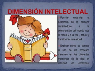 DIMENSIÓN INTELECTUAL
             Permite       entender     el
             desarrollo de la persona
             remitiéndose        a       la
             comprensión del mundo que
             le rodea y a la vez , actuar y
             transformar la realidad.

             Explicar cómo se conoce
             el uso de los procesos
             mentales en los diferentes
             momentos de la vida en
             infinidad    de     contextos.
 