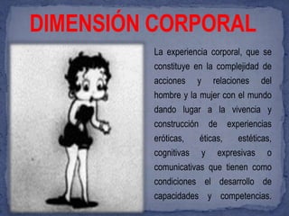 DIMENSIÓN CORPORAL
         La experiencia corporal, que se
         constituye en la complejidad de
         acciones y relaciones del
         hombre y la mujer con el mundo
         dando lugar a la vivencia y
         construcción de experiencias
         eróticas,   éticas,   estéticas,
         cognitivas y expresivas o
         comunicativas que tienen como
         condiciones el desarrollo de
         capacidades y competencias.
 