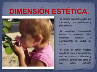 DIMENSIÓN ESTÉTICA.
           •La persona es un ser sensible, que
           trae consigo sus sentimientos y
           pensamientos.

           •La     capacidad profundamente
           humana de aprehender física,
           emocional,       intelectual  y
           espiritualmente la calidad del
           mundo.

           •Se habla de formas estéticas
           cuando se refiere a pensamientos,
           acciones o cosas equilibradas y
           armónicas, consideradas bellas en
           una        cultura      particular.
 