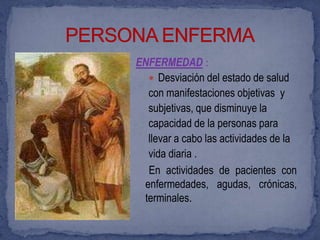ENFERMEDAD :
   Desviación del estado de salud
  con manifestaciones objetivas y
  subjetivas, que disminuye la
  capacidad de la personas para
  llevar a cabo las actividades de la
  vida diaria .
  En actividades de pacientes con
 enfermedades, agudas, crónicas,
 terminales.
 