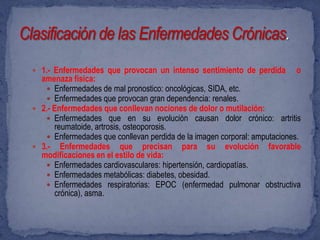  1.- Enfermedades que provocan un intenso sentimiento de perdida         o
  amenaza física:
    Enfermedades de mal pronostico: oncológicas, SIDA, etc.
    Enfermedades que provocan gran dependencia: renales.
 2.- Enfermedades que conllevan nociones de dolor o mutilación:
    Enfermedades que en su evolución causan dolor crónico: artritis
      reumatoide, artrosis, osteoporosis.
    Enfermedades que conllevan perdida de la imagen corporal: amputaciones.
 3.- Enfermedades que precisan para su evolución favorable
  modificaciones en el estilo de vida:
    Enfermedades cardiovasculares: hipertensión, cardiopatías.
    Enfermedades metabólicas: diabetes, obesidad.
    Enfermedades respiratorias: EPOC (enfermedad pulmonar obstructiva
      crónica), asma.
 