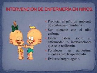  Propiciar al niño un ambiente
    de confianza ( familiar ) .
   Ser tolerante con el niño
    enfermo.
   Evitar hablar sobre su
    enfermedad o intervenciones
    que se le realizarán.
   Fortalecer     su     autoestima
    mientras este hospitalizado.
   Evitar sobreprotegerlo.
 