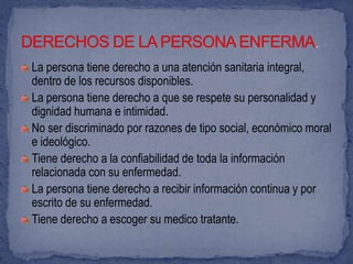La persona tiene derecho a una atención sanitaria integral,
dentro de los recursos disponibles.
La persona tiene derecho a que se respete su personalidad y
dignidad humana e intimidad.
No ser discriminado por razones de tipo social, económico moral
e ideológico.
Tiene derecho a la confiabilidad de toda la información
relacionada con su enfermedad.
La persona tiene derecho a recibir información continua y por
escrito de su enfermedad.
Tiene derecho a escoger su medico tratante.
 