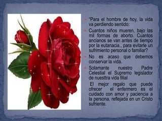  “Para el hombre de hoy, la vida
  va perdiendo sentido:
 Cuantos niños mueren, bajo las
  mil formas de aborto. Cuantos
  ancianos se van antes de tiempo
  por la eutanacia., para evitarle un
  sufrimiento personal o familiar?
 No es acaso que debemos
  conservar la vida.
 Solamante       nuestro      Padre
  Celestial el Supremo legislador
  de nuesttra vida filial
   El mejor regalo que puede
  ofrecer    el enfermero es el
  cuidado con amor y paciencia a
  la persona, reflejada en un Cristo
  sufriente.
 