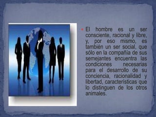  El   hombre es un ser
  consciente, racional y libre,
  y, por eso mismo, es
  también un ser social, que
  sólo en la compañía de sus
  semejantes encuentra las
  condiciones       necesarias
  para el desarrollo de su
  conciencia, racionalidad y
  libertad, características que
  lo distinguen de los otros
  animales.
 