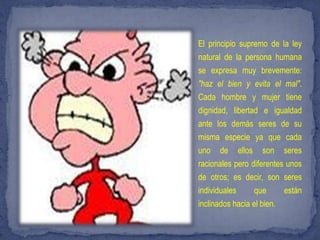 El principio supremo de la ley
natural de la persona humana
se expresa muy brevemente:
"haz el bien y evita el mal".
Cada hombre y mujer tiene
dignidad, libertad e igualdad
ante los demás seres de su
misma especie ya que cada
uno de ellos son seres
racionales pero diferentes unos
de otros; es decir, son seres
individuales      que     están
inclinados hacia el bien.
 