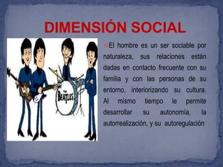 DIMENSIÓN SOCIAL
      El hombre es un ser sociable por
      naturaleza, sus relaciones están
      dadas en contacto frecuente con su
      familia y con las personas de su
      entorno, interiorizando su cultura.
      Al mismo tiempo le permite
      desarrollar su autonomía, la
      autorrealización, y su autoregulación
 