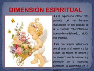 DIMENSIÓN ESPIRITUAL
            Es la experiencia interior más
            profunda    del   ser    humano,
            involucradas en una práctica de
            la fe viviendo coherentemente,
            independiente del credo o religión
            que practique.

            Está directamente relacionada
            con el amor a sí mismo y a los
            demás, un sentido de belleza y
            de asombro con la naturaleza y
            promoción    de   la    esperanza
            generando la autoestima en el
 