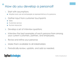 + How do you develop a persona?
1. Start with assumptions
 Maybe even use actual people as representatives of a persona.
2. Gather input from customer touchpoints
 Sales
 Customer service
 Human resources
3. Develop a set of interview questions
4. Interview the best examples of each persona from among
your current customers, partners, and employees.
5. Revise and refine your personas
6. Make them available to all stakeholders
7. Periodically review, update, and add as needed.
Twitter: @topfloortech
 