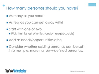 + How many personas should you have?
 As many as you need.
 As few as you can get away with!
 Start with one or two.
 Pick the highest priorities (customers/prospects)
 Add as needs/opportunities arise.
 Consider whether existing personas can be split
into multiple, more narrowly-defined personas.
Twitter: @topfloortech
 