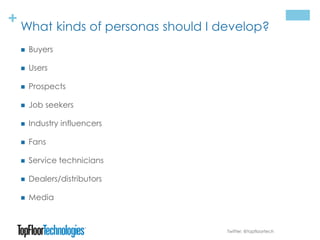 + What kinds of personas should I develop?
 Buyers
 Users
 Prospects
 Job seekers
 Industry influencers
 Fans
 Service technicians
 Dealers/distributors
 Media
Twitter: @topfloortech
 
