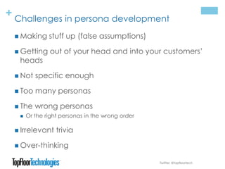 + Challenges in persona development
 Making stuff up (false assumptions)
 Getting out of your head and into your customers’
heads
 Not specific enough
 Too many personas
 The wrong personas
 Or the right personas in the wrong order
 Irrelevant trivia
 Over-thinking
Twitter: @topfloortech
 