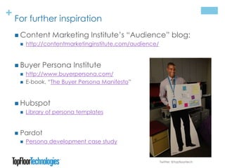+ For further inspiration
 Content Marketing Institute’s “Audience” blog:
 http://contentmarketinginstitute.com/audience/
 Buyer Persona Institute
 http://www.buyerpersona.com/
 E-book, “The Buyer Persona Manifesto”
 Hubspot
 Library of persona templates
 Pardot
 Persona development case study
Twitter: @topfloortech
 
