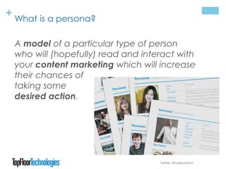+ What is a persona?
Twitter: @topfloortech
A model of a particular type of person
who will (hopefully) read and interact with
your content marketing which will increase
their chances of
taking some
desired action.
 