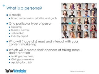 + What is a persona?
Twitter: @topfloortech
 A model
 Based on behaviors, priorities, and goals
 Of a particular type of person
 Customer
 Business partner
 Job seeker
 Industry expert
 Who will (hopefully) read and interact with your
content marketing
 Which will increase their chances of taking some
desired action
 Making a purchase
 Giving you a referral
 Applying for a job
 