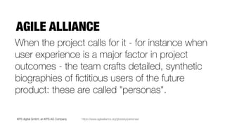 KPS digital GmbH, an KPS AG Company
AGILE ALLIANCE
https://www.agilealliance.org/glossary/personas/
When the project calls for it - for instance when
user experience is a major factor in project
outcomes - the team crafts detailed, synthetic
biographies of ﬁctitious users of the future
product: these are called "personas".
 