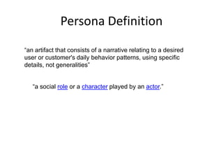 Persona Definition “an artifact that consists of a narrative relating to a desired user or customer's daily behavior patterns, using specific details, not generalities”  “a social role or a character played by an actor.”  