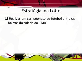 Estratégia da Lotto
 Realizar um campeonato de futebol entre os
bairros da cidade da RMR

 