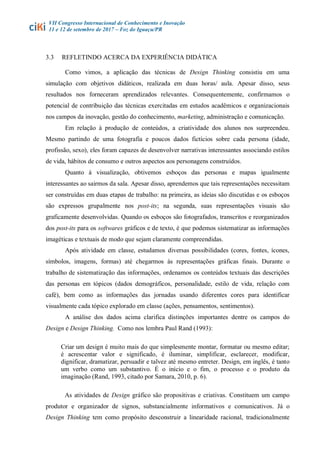VII Congresso Internacional de Conhecimento e Inovação
11 e 12 de setembro de 2017 – Foz do Iguaçu/PR
3.3 REFLETINDO ACERCA DA EXPERIÊNCIA DIDÁTICA
Como vimos, a aplicação das técnicas de Design Thinking consistiu em uma
simulação com objetivos didáticos, realizada em duas horas/ aula. Apesar disso, seus
resultados nos forneceram aprendizados relevantes. Consequentemente, confirmamos o
potencial de contribuição das técnicas exercitadas em estudos acadêmicos e organizacionais
nos campos da inovação, gestão do conhecimento, marketing, administração e comunicação.
Em relação à produção de conteúdos, a criatividade dos alunos nos surpreendeu.
Mesmo partindo de uma fotografia e poucos dados fictícios sobre cada persona (idade,
profissão, sexo), eles foram capazes de desenvolver narrativas interessantes associando estilos
de vida, hábitos de consumo e outros aspectos aos personagens construídos.
Quanto à visualização, obtivemos esboços das personas e mapas igualmente
interessantes ao sairmos da sala. Apesar disso, aprendemos que tais representações necessitam
ser construídas em duas etapas de trabalho: na primeira, as ideias são discutidas e os esboços
são expressos grupalmente nos post-its; na segunda, suas representações visuais são
graficamente desenvolvidas. Quando os esboços são fotografados, transcritos e reorganizados
dos post-its para os softwares gráficos e de texto, é que podemos sistematizar as informações
imagéticas e textuais de modo que sejam claramente compreendidas.
Após atividade em classe, estudamos diversas possibilidades (cores, fontes, ícones,
símbolos, imagens, formas) até chegarmos às representações gráficas finais. Durante o
trabalho de sistematização das informações, ordenamos os conteúdos textuais das descrições
das personas em tópicos (dados demográficos, personalidade, estilo de vida, relação com
café), bem como as informações das jornadas usando diferentes cores para identificar
visualmente cada tópico explorado em classe (ações, pensamentos, sentimentos).
A análise dos dados acima clarifica distinções importantes dentre os campos do
Design e Design Thinking. Como nos lembra Paul Rand (1993):
Criar um design é muito mais do que simplesmente montar, formatar ou mesmo editar;
é acrescentar valor e significado, é iluminar, simplificar, esclarecer, modificar,
dignificar, dramatizar, persuadir e talvez até mesmo entreter. Design, em inglês, é tanto
um verbo como um substantivo. É o início e o fim, o processo e o produto da
imaginação (Rand, 1993, citado por Samara, 2010, p. 6).
As atividades de Design gráfico são propositivas e criativas. Constituem um campo
produtor e organizador de signos, substancialmente informativos e comunicativos. Já o
Design Thinking tem como propósito desconstruir a linearidade racional, tradicionalmente
 