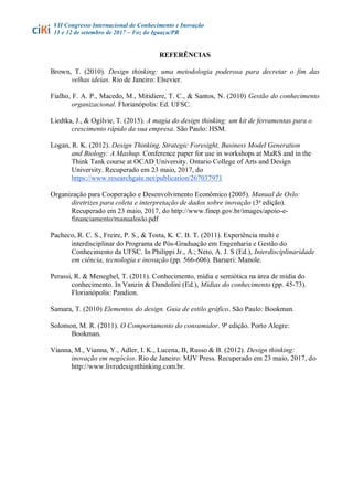 VII Congresso Internacional de Conhecimento e Inovação
11 e 12 de setembro de 2017 – Foz do Iguaçu/PR
REFERÊNCIAS
Brown, T. (2010). Design thinking: uma metodologia poderosa para decretar o fim das
velhas ideias. Rio de Janeiro: Elsevier.
Fialho, F. A. P., Macedo, M., Mitidiere, T. C., & Santos, N. (2010) Gestão do conhecimento
organizacional. Florianópolis: Ed. UFSC.
Liedtka, J., & Ogilvie, T. (2015). A magia do design thinking: um kit de ferramentas para o
crescimento rápido da sua empresa. São Paulo: HSM.
Logan, R. K. (2012). Design Thinking, Strategic Foresight, Business Model Generation
and Biology: A Mashup. Conference paper for use in workshops at MaRS and in the
Think Tank course at OCAD University. Ontario College of Arts and Design
University. Recuperado em 23 maio, 2017, do
https://www.researchgate.net/publication/267037971
Organização para Cooperação e Desenvolvimento Econômico (2005). Manual de Oslo:
diretrizes para coleta e interpretação de dados sobre inovação (3a
edição).
Recuperado em 23 maio, 2017, do http://www.finep.gov.br/images/apoio-e-
financiamento/manualoslo.pdf
Pacheco, R. C. S., Freire, P. S., & Tosta, K. C. B. T. (2011). Experiência multi e
interdisciplinar do Programa de Pós-Graduação em Engenharia e Gestão do
Conhecimento da UFSC. In Philippi Jr., A.; Neto, A. J. S (Ed.), Interdisciplinaridade
em ciência, tecnologia e inovação (pp. 566-606). Barueri: Manole.
Perassi, R. & Meneghel, T. (2011). Conhecimento, mídia e semiótica na área de mídia do
conhecimento. In Vanzin & Dandolini (Ed.), Mídias do conhecimento (pp. 45-73).
Florianópolis: Pandion.
Samara, T. (2010) Elementos do design. Guia de estilo gráfico. São Paulo: Bookman.
Solomon, M. R. (2011). O Comportamento do consumidor. 9ª edição. Porto Alegre:
Bookman.
Vianna, M., Vianna, Y., Adler, I. K., Lucena, B, Russo & B. (2012). Design thinking:
inovação em negócios. Rio de Janeiro: MJV Press. Recuperado em 23 maio, 2017, do
http://www.livrodesignthinking.com.br.
 