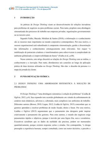 VII Congresso Internacional de Conhecimento e Inovação
11 e 12 de setembro de 2017 – Foz do Iguaçu/PR
1 INTRODUÇÃO
As práticas de Design Thinking visam ao desenvolvimento de soluções inovadoras
para problemas de negócios ou para problemas sociais. Para tanto, propõem uma abordagem
sistematizada dos processos de trabalho nas empresas privadas, organizações governamentais
ou no terceiro setor.
Segundo Fialho, Macedo, Mitidiere & Santos (2010), a informação e o conhecimento
são os recursos mais importantes no mundo corporativo contemporâneo. Por esse motivo, o
sucesso organizacional está subordinado à competente sistematização, gestão e disseminação
das informações e conhecimentos estrategicamente mais relevantes. Isto requer “a
mobilização de potenciais criadores e transformadores para sobreviverem à complexidade do
ambiente globalizado e à imprevisibilidade do futuro” (Fialho et al., p.40).
Nesse contexto, este artigo discutirá as relações do Design Thinking com as mídias, o
conhecimento e a inovação. Para tanto, abordaremos tais conexões ao longo da aplicação
prática de duas técnicas utilizadas no Design Thinking. São elas: o desenho da persona e o
mapa da jornada do cliente.
2 FUNDAMENTAÇÃO TEÓRICA
2.1 DESIGN THINKING: UMA ABORDAGEM SISTEMÁTICA À SOLUÇÃO DE
PROBLEMAS
O Design Thinking é “uma abordagem sistemática à solução de problemas” (Liedka &
Ogilvie, 2015, p.4). Sua expansão tem ocorrido globalmente em virtude do enfrentamento de
cenários mais dinâmicos, adversos e, sobretudo, mais complexos nos ambientes de trabalho.
Diferentes autores (Brown, 2010; Logan, 2012; Liedka & Ogilvie, 2015) concordam que os
gestores aprendem a resolver problemas de modo focado, direto e linear. Por esse motivo,
Liedtka e Ogilvie (2015) argumentam que o pensamento dos designers pode inspirar
criativamente o pensamento dos gestores. Para estes autores, o mundo dos negócios exige
pensamentos rápidos e objetivos, porque é movido por uma lógica fria, seca e econômica.
Executivos acreditam que os dados da realidade são precisos, podem ser mensurados
quantitativamente, porque existem respostas certas e erradas. Em contrapartida, “o design
pressupõe a experiência humana, sempre conturbada, como seu motor decisório, e percebe a
 