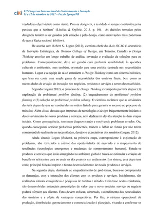 VII Congresso Internacional de Conhecimento e Inovação
11 e 12 de setembro de 2017 – Foz do Iguaçu/PR
verdadeira objetividade como ilusão. Para os designers, a realidade é sempre construída pelas
pessoas que a habitam” (Liedtka & Ogilvie, 2015, p. 10). As decisões tomadas pelos
designers tendem a ser guiadas pela emoção e pelo desejo, como motivações mais poderosas
do que a lógica racional (ibidem).
De acordo com Robert K. Logan (2012), cientista-chefe do sLab OCAD (Laboratório
de Inovação Estratégica, da Ontario College of Design, em Toronto, Canadá) o Design
Thinking envolve um longo trabalho de análise, invenção e avaliação de soluções para os
problemas. Consequentemente, deve ser guiado com profunda sensibilidade às questões
culturais e ambientais, mas também, orientado para uma estética centrada nas necessidades
humanas. Logan e a equipe do sLab entendem o Design Thinking como um sistema holístico,
que leva em conta uma ampla gama de necessidades dos usuários finais, bem como as
necessidades de criação de inovação nos negócios, produtos e serviços a serem desenvolvidos.
Segundo Logan (2012), o processo de Design Thinking é composto por três etapas: (1)
exploração de problemas/ problem finding, (2) enquadramento de problemas/ problem
framing e (3) solução de problemas/ problem solving. O cientista esclarece que as atividades
das três etapas devem ser conduzidas na ordem listada para garantir o sucesso no processo de
trabalho. Além disso, destaca que empresas de tecnologias e design frequentemente iniciam o
desenvolvimento de novos produtos e serviços, sem dedicarem devida atenção às duas etapas
iniciais. Como consequência, terminam diagnosticando e resolvendo problemas errados. Ou,
quando conseguem detectar problemas pertinentes, tendem a falhar no futuro por não terem
compreendido realmente as necessidades, desejos e expectativas dos usuários (Logan, 2012).
Ainda citando Logan (ibidem), na primeira etapa, correspondente à exploração de
problemas, são realizados a análise das oportunidades de mercado e o mapeamento de
tendências (tecnologias emergentes e mudanças de comportamento humano). Estuda-se
produtos e serviços que estão emergindo no ambiente global e busca-se estimular a criação de
benefícios relevantes para os usuários dos projetos em andamento. Em síntese, esta etapa tem
como principal função inspirar o futuro desenvolvimento de novos produtos e serviços.
Na segunda etapa, destinada ao enquadramento de problemas, busca-se compreender
as demandas, usos e interações dos clientes com os produtos e serviços. Inicialmente, são
realizados estudos etnográficos e pesquisas de hábitos e atitudes. Com base nestes resultados,
são desenvolvidas potenciais proposições de valor que o novo produto, serviço ou negócio
poderá oferecer aos clientes. Estas devem enfocar, sobretudo, o atendimento das necessidades
dos usuários e a oferta de vantagens competitivas. Por fim, o sistema operacional de
produção, distribuição, gerenciamento e comercialização é planejado, visando a confirmar se
 