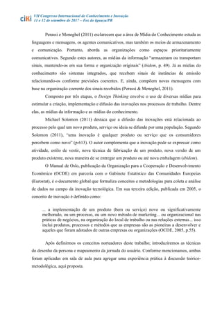 VII Congresso Internacional de Conhecimento e Inovação
11 e 12 de setembro de 2017 – Foz do Iguaçu/PR
Perassi e Meneghel (2011) esclarecem que a área de Mídia do Conhecimento estuda as
linguagens e mensagens, os agentes comunicativos, mas também os meios de armazenamento
e comunicação. Portanto, aborda as organizações como espaços prioritariamente
comunicativos. Segundo estes autores, as mídias da informação “armazenam ou transportam
sinais, mantendo-os em sua forma e organização originais” (ibidem, p. 49). Já as mídias do
conhecimento são sistemas integrados, que recebem sinais de instâncias de emissão
relacionando-os conforme previsões coerentes. E, ainda, compõem novas mensagens com
base na organização coerente dos sinais recebidos (Perassi & Meneghel, 2011).
Composto por três etapas, o Design Thinking envolve o uso de diversas mídias para
estimular a criação, implementação e difusão das inovações nos processos de trabalho. Dentre
elas, as mídias da informação e as mídias do conhecimento.
Michael Solomon (2011) destaca que a difusão das inovações está relacionada ao
processo pelo qual um novo produto, serviço ou ideia se difunde por uma população. Segundo
Solomon (2011), “uma inovação é qualquer produto ou serviço que os consumidores
percebem como novo” (p.613). O autor complementa que a inovação pode se expressar como
atividade, estilo de vestir, nova técnica de fabricação de um produto, nova versão de um
produto existente, nova maneira de se entregar um produto ou até nova embalagem (ibidem).
O Manual de Oslo, publicação da Organização para a Cooperação e Desenvolvimento
Econômico (OCDE) em parceria com o Gabinete Estatístico das Comunidades Europeias
(Eurostat), é o documento global que formaliza conceitos e metodologias para coleta e análise
de dados no campo da inovação tecnológica. Em sua terceira edição, publicada em 2005, o
conceito de inovação é definido como:
... a implementação de um produto (bem ou serviço) novo ou significativamente
melhorado, ou um processo, ou um novo método de marketing... ou organizacional nas
práticas de negócios, na organização do local de trabalho ou nas relações externas... isso
inclui produtos, processos e métodos que as empresas são as pioneiras a desenvolver e
aqueles que foram adotados de outras empresas ou organizações (OCDE, 2005, p.55).
Após definirmos os conceitos norteadores deste trabalho; introduziremos as técnicas
do desenho da persona e mapeamento da jornada do usuário. Conforme mencionamos, ambas
foram aplicadas em sala de aula para agregar uma experiência prática à discussão teórico-
metodológica, aqui proposta.
 