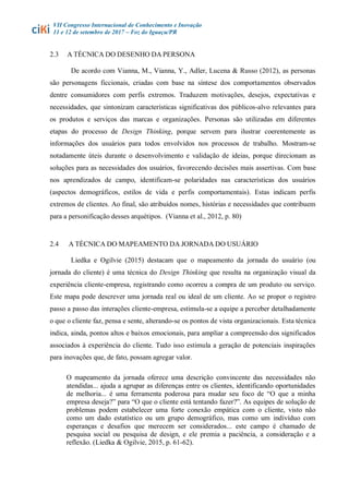 VII Congresso Internacional de Conhecimento e Inovação
11 e 12 de setembro de 2017 – Foz do Iguaçu/PR
2.3 A TÉCNICA DO DESENHO DA PERSONA
De acordo com Vianna, M., Vianna, Y., Adler, Lucena & Russo (2012), as personas
são personagens ficcionais, criadas com base na síntese dos comportamentos observados
dentre consumidores com perfis extremos. Traduzem motivações, desejos, expectativas e
necessidades, que sintonizam características significativas dos públicos-alvo relevantes para
os produtos e serviços das marcas e organizações. Personas são utilizadas em diferentes
etapas do processo de Design Thinking, porque servem para ilustrar coerentemente as
informações dos usuários para todos envolvidos nos processos de trabalho. Mostram-se
notadamente úteis durante o desenvolvimento e validação de ideias, porque direcionam as
soluções para as necessidades dos usuários, favorecendo decisões mais assertivas. Com base
nos aprendizados de campo, identificam-se polaridades nas características dos usuários
(aspectos demográficos, estilos de vida e perfis comportamentais). Estas indicam perfis
extremos de clientes. Ao final, são atribuídos nomes, histórias e necessidades que contribuem
para a personificação desses arquétipos. (Vianna et al., 2012, p. 80)
2.4 A TÉCNICA DO MAPEAMENTO DA JORNADA DO USUÁRIO
Liedka e Ogilvie (2015) destacam que o mapeamento da jornada do usuário (ou
jornada do cliente) é uma técnica do Design Thinking que resulta na organização visual da
experiência cliente-empresa, registrando como ocorreu a compra de um produto ou serviço.
Este mapa pode descrever uma jornada real ou ideal de um cliente. Ao se propor o registro
passo a passo das interações cliente-empresa, estimula-se a equipe a perceber detalhadamente
o que o cliente faz, pensa e sente, alterando-se os pontos de vista organizacionais. Esta técnica
indica, ainda, pontos altos e baixos emocionais, para ampliar a compreensão dos significados
associados à experiência do cliente. Tudo isso estimula a geração de potenciais inspirações
para inovações que, de fato, possam agregar valor.
O mapeamento da jornada oferece uma descrição convincente das necessidades não
atendidas... ajuda a agrupar as diferenças entre os clientes, identificando oportunidades
de melhoria... é uma ferramenta poderosa para mudar seu foco de “O que a minha
empresa deseja?” para “O que o cliente está tentando fazer?”. As equipes de solução de
problemas podem estabelecer uma forte conexão empática com o cliente, visto não
como um dado estatístico ou um grupo demográfico, mas como um indivíduo com
esperanças e desafios que merecem ser considerados... este campo é chamado de
pesquisa social ou pesquisa de design, e ele premia a paciência, a consideração e a
reflexão. (Liedka & Ogilvie, 2015, p. 61-62).
 