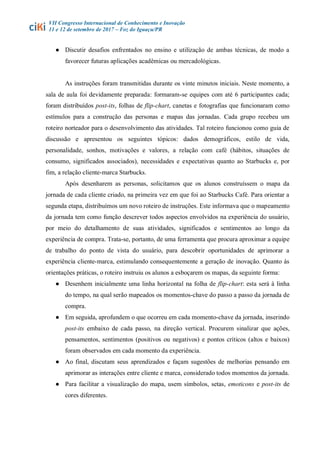 VII Congresso Internacional de Conhecimento e Inovação
11 e 12 de setembro de 2017 – Foz do Iguaçu/PR
● Discutir desafios enfrentados no ensino e utilização de ambas técnicas, de modo a
favorecer futuras aplicações acadêmicas ou mercadológicas.
As instruções foram transmitidas durante os vinte minutos iniciais. Neste momento, a
sala de aula foi devidamente preparada: formaram-se equipes com até 6 participantes cada;
foram distribuídos post-its, folhas de flip-chart, canetas e fotografias que funcionaram como
estímulos para a construção das personas e mapas das jornadas. Cada grupo recebeu um
roteiro norteador para o desenvolvimento das atividades. Tal roteiro funcionou como guia de
discussão e apresentou os seguintes tópicos: dados demográficos, estilo de vida,
personalidade, sonhos, motivações e valores, a relação com café (hábitos, situações de
consumo, significados associados), necessidades e expectativas quanto ao Starbucks e, por
fim, a relação cliente-marca Starbucks.
Após desenharem as personas, solicitamos que os alunos construíssem o mapa da
jornada de cada cliente criado, na primeira vez em que foi ao Starbucks Café. Para orientar a
segunda etapa, distribuímos um novo roteiro de instruções. Este informava que o mapeamento
da jornada tem como função descrever todos aspectos envolvidos na experiência do usuário,
por meio do detalhamento de suas atividades, significados e sentimentos ao longo da
experiência de compra. Trata-se, portanto, de uma ferramenta que procura aproximar a equipe
de trabalho do ponto de vista do usuário, para descobrir oportunidades de aprimorar a
experiência cliente-marca, estimulando consequentemente a geração de inovação. Quanto às
orientações práticas, o roteiro instruiu os alunos a esboçarem os mapas, da seguinte forma:
● Desenhem inicialmente uma linha horizontal na folha de flip-chart: esta será à linha
do tempo, na qual serão mapeados os momentos-chave do passo a passo da jornada de
compra.
● Em seguida, aprofundem o que ocorreu em cada momento-chave da jornada, inserindo
post-its embaixo de cada passo, na direção vertical. Procurem sinalizar que ações,
pensamentos, sentimentos (positivos ou negativos) e pontos críticos (altos e baixos)
foram observados em cada momento da experiência.
● Ao final, discutam seus aprendizados e façam sugestões de melhorias pensando em
aprimorar as interações entre cliente e marca, considerado todos momentos da jornada.
● Para facilitar a visualização do mapa, usem símbolos, setas, emoticons e post-its de
cores diferentes.
 