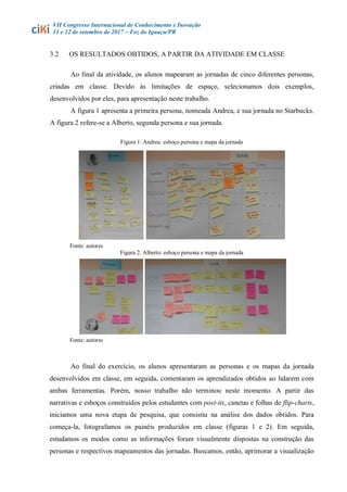 VII Congresso Internacional de Conhecimento e Inovação
11 e 12 de setembro de 2017 – Foz do Iguaçu/PR
3.2 OS RESULTADOS OBTIDOS, A PARTIR DA ATIVIDADE EM CLASSE
Ao final da atividade, os alunos mapearam as jornadas de cinco diferentes personas,
criadas em classe. Devido às limitações de espaço, selecionamos dois exemplos,
desenvolvidos por eles, para apresentação neste trabalho.
A figura 1 apresenta a primeira persona, nomeada Andrea, e sua jornada no Starbucks.
A figura 2 refere-se a Alberto, segunda persona e sua jornada.
Figura 1. Andrea: esboço persona e mapa da jornada
Fonte: autores
Figura 2. Alberto: esboço persona e mapa da jornada
Fonte: autores
Ao final do exercício, os alunos apresentaram as personas e os mapas da jornada
desenvolvidos em classe, em seguida, comentaram os aprendizados obtidos ao lidarem com
ambas ferramentas. Porém, nosso trabalho não terminou neste momento. A partir das
narrativas e esboços construídos pelos estudantes com post-its, canetas e folhas de flip-charts,
iniciamos uma nova etapa de pesquisa, que consistiu na análise dos dados obtidos. Para
começa-la, fotografamos os painéis produzidos em classe (figuras 1 e 2). Em seguida,
estudamos os modos como as informações foram visualmente dispostas na construção das
personas e respectivos mapeamentos das jornadas. Buscamos, então, aprimorar a visualização
 
