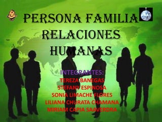 PERSONA FAMILIA
  RELACIONES
   HUMANAS
      INTEGRANTES:
        TEREZA BANEGAS
       STEFANY ESPINOSA
     SONIA LIMACHE FLORES
  LILIANA CHURATA CHAMANA
   MIRIAM CAPIA SAAVERDRA
 