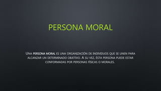 PERSONA MORAL
UNA PERSONA MORAL ES UNA ORGANIZACIÓN DE INDIVIDUOS QUE SE UNEN PARA
ALCANZAR UN DETERMINADO OBJETIVO. A SU VEZ, ÉSTA PERSONA PUEDE ESTAR
CONFORMADAS POR PERSONAS FÍSICAS O MORALES.
 