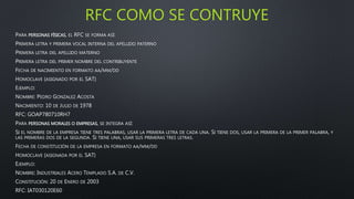 RFC COMO SE CONTRUYE
PARA PERSONAS FÍSICAS, EL RFC SE FORMA ASÍ:
PRIMERA LETRA Y PRIMERA VOCAL INTERNA DEL APELLIDO PATERNO
PRIMERA LETRA DEL APELLIDO MATERNO
PRIMERA LETRA DEL PRIMER NOMBRE DEL CONTRIBUYENTE
FECHA DE NACIMIENTO EN FORMATO AA/MM/DD
HOMOCLAVE (ASIGNADO POR EL SAT)
EJEMPLO:
NOMBRE: PEDRO GONZALEZ ACOSTA
NACIMIENTO: 10 DE JULIO DE 1978
RFC: GOAP780710RH7
PARA PERSONAS MORALES O EMPRESAS, SE INTEGRA ASÍ:
SI EL NOMBRE DE LA EMPRESA TIENE TRES PALABRAS, USAR LA PRIMERA LETRA DE CADA UNA. SI TIENE DOS, USAR LA PRIMERA DE LA PRIMER PALABRA, Y
LAS PRIMERAS DOS DE LA SEGUNDA. SI TIENE UNA, USAR SUS PRIMERAS TRES LETRAS.
FECHA DE CONSTITUCIÓN DE LA EMPRESA EN FORMATO AA/MM/DD
HOMOCLAVE (ASIGNADA POR EL SAT)
EJEMPLO:
NOMBRE: INDUSTRIALES ACERO TEMPLADO S.A. DE C.V.
CONSTITUCIÓN: 20 DE ENERO DE 2003
RFC: IAT030120E60
 