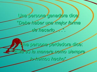 Una persona ganadora dice: " Debe haber una mejor forma de hacerlo  . . .“.      Una persona perdedora dice: " Esta es la manera como siempre lo hemos hecho ". 