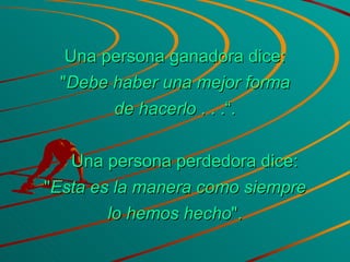 Una persona ganadora dice: " Debe haber una mejor forma de hacerlo  . . .“.      Una persona perdedora dice: " Esta es la manera como siempre lo hemos hecho ". 