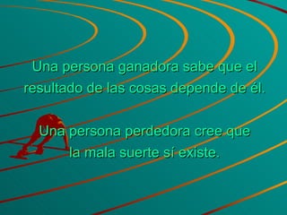 Una persona ganadora sabe que el resultado de las cosas depende de él. Una persona perdedora cree que la mala suerte sí existe. 