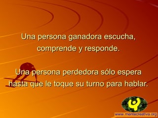 Una persona ganadora escucha,Una persona ganadora escucha,
comprende y responde.comprende y responde.
Una persona perdedora sólo esperaUna persona perdedora sólo espera
hasta que le toque su turno para hablar.hasta que le toque su turno para hablar.
 