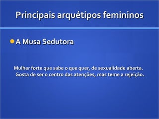 Principais arquétipos femininos A Musa Sedutora Mulher forte que sabe o que quer, de sexualidade aberta. Gosta de ser o centro das atenções, mas teme a rejeição. 