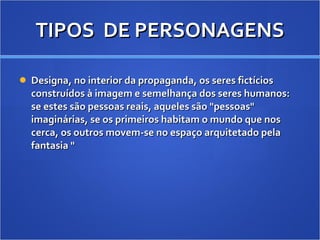 TIPOS  DE PERSONAGENS Designa, no interior da propaganda, os seres fictícios construídos à imagem e semelhança dos seres humanos: se estes são pessoas reais, aqueles são "pessoas" imaginárias, se os primeiros habitam o mundo que nos cerca, os outros movem-se no espaço arquitetado pela fantasia " 