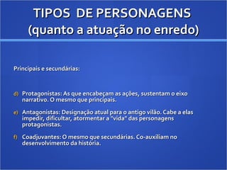TIPOS  DE PERSONAGENS  (quanto a atuação no enredo) Principais e secundárias: Protagonistas: As que encabeçam as ações, sustentam o eixo narrativo. O mesmo que principais.  Antagonistas: Designação atual para o antigo vilão. Cabe a elas impedir, dificultar, atormentar a "vida" das personagens protagonistas. Coadjuvantes: O mesmo que secundárias. Co-auxiliam no desenvolvimento da história. 
