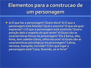 Elementos para a construcao de um personagem a) O que faz a personagem? Quem ela é?  b) O que a personagem está falando? Qual o assunto? O que ela quer expressar?  c) O que a personagem está sentindo? Qual a posição dela a respeito do que sente?  d) Quais são as características físicas da personagem? Ela é baixa, alta, forte, tem cabelos claros, olhos escuros?  e) Quais são as características psicológicas da personagem? Calma, nervosa, tranquila, humilde?  f) Em que lugar a personagem está? Casa, fazenda, ao ar livre?  