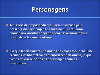 Personagens A história da propaganda brasileira é marcada pela presença de personagens de sucesso que acabaram criando um vinculo tão grande com os consumidores a ponto de se tornarem íntimos.  É o que tecnicamente chamamos de valor emocional. Este recurso é muito efetivo na memorização da marca, já que o consumidor relaciona os personagens com as mercadorias. 