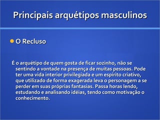 Principais arquétipos masculinos O Recluso É o arquétipo de quem gosta de ficar sozinho, não se sentindo a vontade na presença de muitas pessoas. Pode ter uma vida interior privilegiada e um espírito criativo, que utilizado de forma exagerada leva o personagem a se perder em suas próprias fantasias. Passa horas lendo, estudando e analisando idéias, tendo como motivação o conhecimento.  