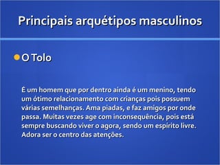 Principais arquétipos masculinos O Tolo É um homem que por dentro ainda é um menino, tendo um ótimo relacionamento com crianças pois possuem várias semelhanças. Ama piadas, e faz amigos por onde passa. Muitas vezes age com inconsequência, pois está sempre buscando viver o agora, sendo um espírito livre. Adora ser o centro das atenções. 