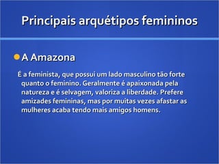 Principais arquétipos femininos A Amazona É a feminista, que possui um lado masculino tão forte quanto o feminino. Geralmente é apaixonada pela natureza e é selvagem, valoriza a liberdade. Prefere amizades femininas, mas por muitas vezes afastar as mulheres acaba tendo mais amigos homens. 